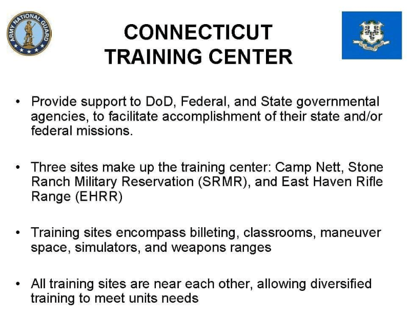 Connecticut Training CenterProvide support to DoD, Federal, and State governmental agencies, to facilitate accomplishment of their state and/or federal missions. Three sites make up the training center: Camp Nett, Stone Ranch Military Reservation (SRMR), and East Haven Rifle Range (EHRR) Training sites encompass billeting, classrooms, maneuver space, simulators, and weapons ranges All training sites are near each other, allowing diversified training to meet units needs