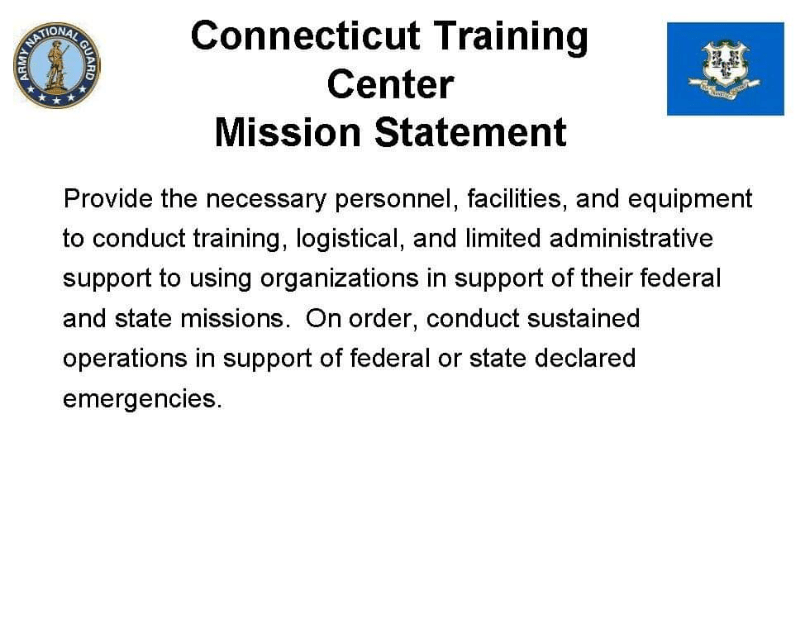Connecticut Training Center Mission Statement 專 Provide the necessary personnel, facilities, and equipment to conduct training, logistical, and limited administrative support to using organizations in support of their federal and state missions. On order, conduct sustained operations in support of federal or state declared emergencies.